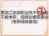 黑龙江旅游职业技术学院能不能考研，成绩在哪里查询(考研成绩查询)