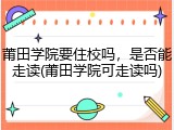 莆田学院要住校吗，是否能走读(莆田学院可走读吗)