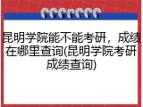 昆明学院能不能考研，成绩在哪里查询(昆明学院考研成绩查询)