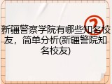 新疆警察学院有哪些知名校友，简单分析(新疆警院知名校友)