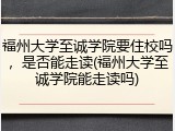 福州大学至诚学院要住校吗，是否能走读(福州大学至诚学院能走读吗)