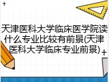 天津医科大学临床医学院读什么专业比较有前景(天津医科大学临床专业前景)