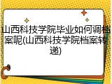 山西科技学院毕业如何调档案呢(山西科技学院档案转递)
