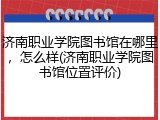 济南职业学院图书馆在哪里，怎么样(济南职业学院图书馆位置评价)