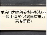 重庆电力高等专科学校毕业一般工资多少钱(重庆电力高专薪资)