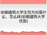 安徽建筑大学主攻方向是什么，怎么样(安徽建筑大学优势)