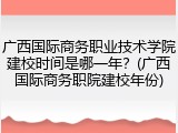 广西国际商务职业技术学院建校时间是哪一年？(广西国际商务职院建校年份)