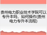贵州电力职业技术学院可以专升本吗，如何操作(贵州电力专升本流程)