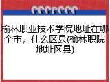 榆林职业技术学院地址在哪个市，什么区县(榆林职院地址区县)