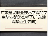 广东建设职业技术学院的学生毕业都怎么样了(广东建院毕业生去向)