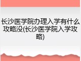 长沙医学院办理入学有什么攻略没(长沙医学院入学攻略)