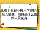北京工业职业技术学院的创始人是谁，前身是什么(创始人及前身)