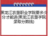 黑龙江农垦职业学院要多少分才能进(黑龙江农垦学院录取分数线)