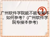 广州软件学院能不能专接本，如何参考？(广州软件学院专接本参考)