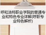 呼和浩特职业学院的普通专业和特色专业详解(呼职专业特色解析)