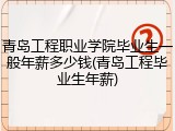 青岛工程职业学院毕业生一般年薪多少钱(青岛工程毕业生年薪)
