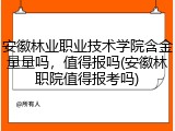 安徽林业职业技术学院含金量量吗，值得报吗(安徽林职院值得报考吗)