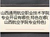 山西通用航空职业技术学院专业开设有哪些,特色在哪(山西航空学院专业特色)