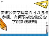 安徽公安学院是否可以进校参观，有何限制(安徽公安学院参观限制)