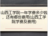 山西工学院一年学费多少钱，还有哪些费用(山西工学院学费及费用)