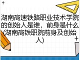 湖南高速铁路职业技术学院的创始人是谁，前身是什么(湖南高铁职院前身及创始人)