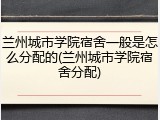 兰州城市学院宿舍一般是怎么分配的(兰州城市学院宿舍分配)