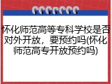 怀化师范高等专科学校是否对外开放，要预约吗(怀化师范高专开放预约吗)
