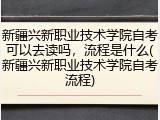 新疆兴新职业技术学院自考可以去读吗，流程是什么(新疆兴新职业技术学院自考流程)