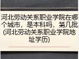 河北劳动关系职业学院在哪个城市，是本科吗，第几批(河北劳动关系职业学院地址学历)