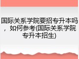 国际关系学院要招专升本吗，如何参考(国际关系学院专升本招生)