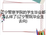 辽宁警察学院的学生毕业都怎么样了(辽宁警院毕业生去向)