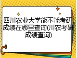 四川农业大学能不能考研，成绩在哪里查询(川农考研成绩查询)