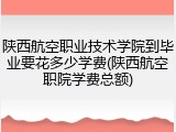陕西航空职业技术学院到毕业要花多少学费(陕西航空职院学费总额)