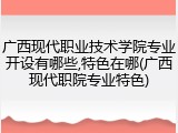广西现代职业技术学院专业开设有哪些,特色在哪(广西现代职院专业特色)