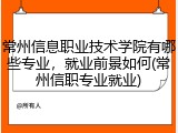 常州信息职业技术学院有哪些专业，就业前景如何(常州信职专业就业)