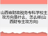 山西省财政税务专科学校主攻方向是什么，怎么样(山西财专主攻方向)
