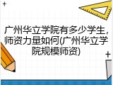 广州华立学院有多少学生，师资力量如何(广州华立学院规模师资)