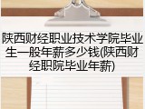 陕西财经职业技术学院毕业生一般年薪多少钱(陕西财经职院毕业年薪)