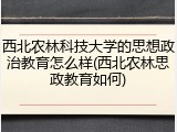 西北农林科技大学的思想政治教育怎么样(西北农林思政教育如何)