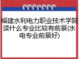 福建水利电力职业技术学院读什么专业比较有前景(水电专业前景好)