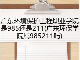 广东环境保护工程职业学院是985还是211(广东环保学院属985211吗)
