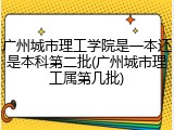 广州城市理工学院是一本还是本科第二批(广州城市理工属第几批)