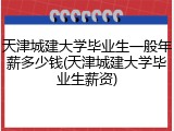 天津城建大学毕业生一般年薪多少钱(天津城建大学毕业生薪资)