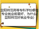 益阳师范高等专科学校哪些专业就业前景好，为什么(益阳师范好就业专业)