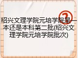 绍兴文理学院元培学院是一本还是本科第二批(绍兴文理学院元培学院批次)