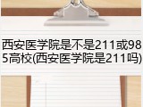 西安医学院是不是211或985高校(西安医学院是211吗)
