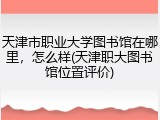 天津市职业大学图书馆在哪里，怎么样(天津职大图书馆位置评价)