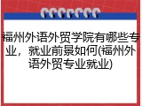 福州外语外贸学院有哪些专业，就业前景如何(福州外语外贸专业就业)