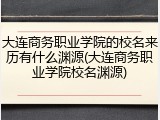 大连商务职业学院的校名来历有什么渊源(大连商务职业学院校名渊源)