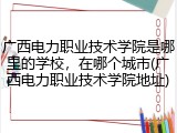 广西电力职业技术学院是哪里的学校，在哪个城市(广西电力职业技术学院地址)